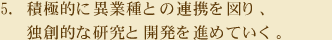 5.積極的に異業種との連携を図り、独創的な研究と開発を進めていく。
